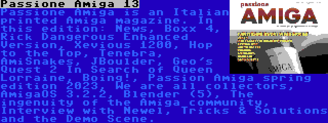 Passione Amiga 13 | Passione Amiga is an Italian printed Amiga magazine. In this edition: News, Boxx 4, Rick Dangerous Enhanced Version, Xevious 1200, Hop to the Top, Tenebra, AmiSnakes, JBoulder, Geo's Quest 2 In Search of Queen Lorraine, Boing!, Passion Amiga spring edition 2023, We are all collectors, AmigaOS 3.2.2, Blender (5), The ingenuity of the Amiga community, Interview with Newel, Tricks & Solutions and the Demo Scene.