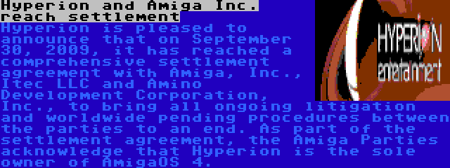 Hyperion and Amiga Inc. reach settlement | Hyperion is pleased to announce that on September 30, 2009, it has reached a comprehensive settlement agreement with Amiga, Inc., Itec LLC and Amino Development Corporation, Inc., to bring all ongoing litigation and worldwide pending procedures between the parties to an end. As part of the settlement agreement, the Amiga Parties acknowledge that Hyperion is the sole owner of AmigaOS 4.