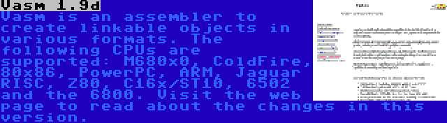 Vasm 1.9d | Vasm is an assembler to create linkable objects in various formats. The following CPUs are supported: M680x0, ColdFire, 80x86, PowerPC, ARM, Jaguar RISC, Z80, C16x/ST10, 6502 and the 6800. Visit the web page to read about the changes in this version.