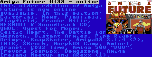 Amiga Future #138 - online | This older edition of Amiga Future is now online available. In this edition: Editorial, News, Playfield, Playfield, Franke Wille, RESHOOT R Soundtrack CD, UWOL: Quest For Money, Celtic Heart, The Battle for Wesnoth, Distant Armies, Pipe Rider, Grimps, SnapShoter, AmigaOS 3.1.4 (2), IRIS, XBench, MorphOS Camp, Aminet, Aranet, CD32 Time, Amiga 500 DUO, Trevors Soapbox, Demoszene, Amiga Ireland Meetup and ARexx (1).
