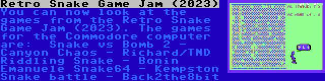 Retro Snake Game Jam (2023) | You can now look at the games from the Retro Snake Game Jam (2023). The games for the Commodore computer are:

Snake vs Bomb 2 - Canyon Chaos - Richard/TND
Riddling Snake - Bonin Emanuele
Snake64 - Kempston
Snake battle - Back2the8bit
