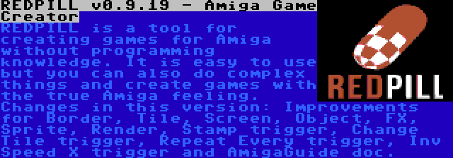 REDPILL v0.9.19 - Amiga Game Creator | REDPILL is a tool for creating games for Amiga without programming knowledge. It is easy to use but you can also do complex things and create games with the true Amiga feeling. Changes in this version: Improvements for Border, Tile, Screen, Object, FX, Sprite, Render, Stamp trigger, Change Tile trigger, Repeat Every trigger, Inv Speed X trigger and AmigaGuide doc.