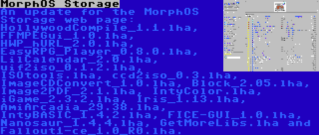 MorphOS Storage | An update for the MorphOS Storage web page: HollywoodCompile_1.1.lha, FFMPEGui_1.0.lha, HWP_hURL_2.0.lha, EasyRPG_Player_0.8.0.lha, LilCalendar_2.0.lha, uif2iso_0.1.2.lha, ISOtools.lha, ccd2iso_0.3.lha, ImageCDConvert_1.0.lha, Block_2.05.lha, Image2PDF_2.1.lha, IntyColor.lha, iGame_2.3.2.lha, Iris_1.13.lha, AmiArcadia_29.38.lha, IntyBASIC_1.4.2.lha, FICE-GUI_1.0.lha, Nanosaur_1.4.4.lha, GetMoreLibs.lha and Fallout1-ce_1.0_R0.lha.