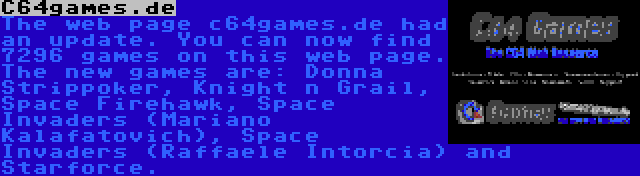 C64games.de | The web page c64games.de had an update. You can now find 7296 games on this web page. The new games are: Donna Strippoker, Knight n Grail, Space Firehawk, Space Invaders (Mariano Kalafatovich), Space Invaders (Raffaele Intorcia) and Starforce.