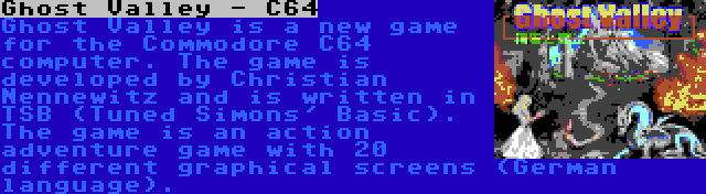 Ghost Valley - C64 | Ghost Valley is a new game for the Commodore C64 computer. The game is developed by Christian Nennewitz and is written in TSB (Tuned Simons' Basic). The game is an action adventure game with 20 different graphical screens (German language).