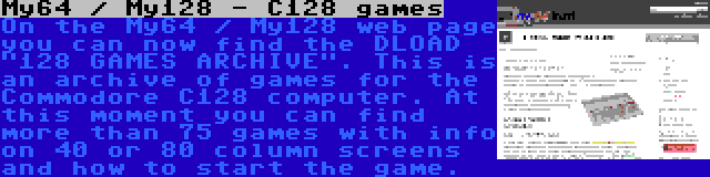 My64 / My128 - C128 games | On the My64 / My128 web page you can now find the DLOAD 128 GAMES ARCHIVE. This is an archive of games for the Commodore C128 computer. At this moment you can find more than 75 games with info on 40 or 80 column screens and how to start the game.