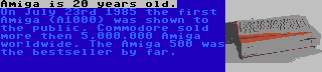 Amiga is 20 years old. | On July 23rd 1985 the first Amiga (A1000) was shown to the public. Commodore sold more then 5.000.000 Amiga worldwide. The Amiga 500 was the bestseller by far.