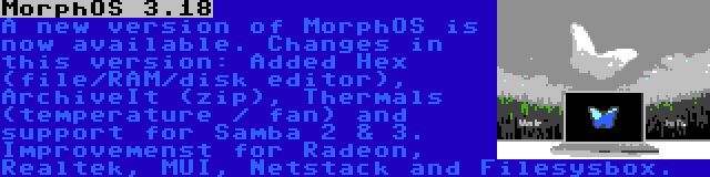 MorphOS 3.18 | A new version of MorphOS is now available. Changes in this version: Added Hex (file/RAM/disk editor), ArchiveIt (zip), Thermals (temperature / fan) and support for Samba 2 & 3. Improvemenst for Radeon, Realtek, MUI, Netstack and Filesysbox.