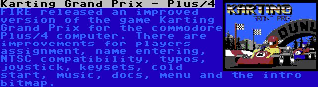 Karting Grand Prix - Plus/4 | FIRE released an improved version of the game Karting Grand Prix for the commodore Plus/4 computer. There are improvements for players assignment, name entering, NTSC compatibility, typos, joystick, keysets, cold start, music, docs, menu and the intro bitmap.