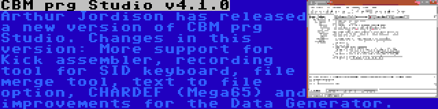 CBM prg Studio v4.1.0 | Arthur Jordison has released a new version of CBM prg Studio. Changes in this version: More support for Kick assembler, recording tool for SID keyboard, file merge tool, text to file option, CHARDEF (Mega65) and improvements for the Data Generator.