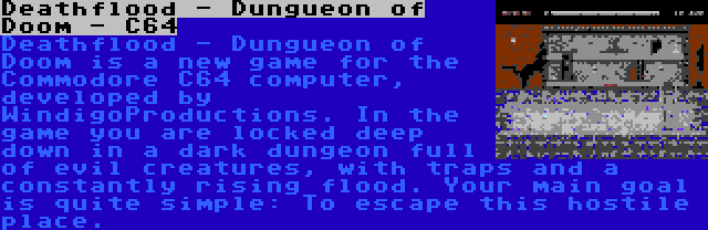 Deathflood - Dungueon of Doom - C64 | Deathflood - Dungueon of Doom is a new game for the Commodore C64 computer, developed by WindigoProductions. In the game you are locked deep down in a dark dungeon full of evil creatures, with traps and a constantly rising flood. Your main goal is quite simple: To escape this hostile place.