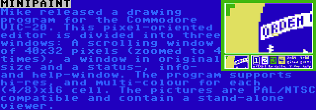 MINIPAINT | Mike released a drawing program for the Commodore VIC-20. This pixel-oriented editor is divided into three windows: A scrolling window of 40x32 pixels (zoomed to 4 times), a window in original size and a status-, info- and help-window. The program supports hi-res, and multi-colour for each (4/8)x16 cell. The pictures are PAL/NTSC compatible and contain a stand-alone viewer.