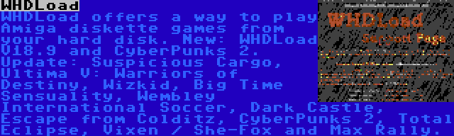 WHDLoad | WHDLoad offers a way to play Amiga diskette games from your hard disk. New: WHDLoad V18.9 and CyberPunks 2. Update: Suspicious Cargo, Ultima V: Warriors of Destiny, Wizkid, Big Time Sensuality, Wembley International Soccer, Dark Castle, Escape from Colditz, CyberPunks 2, Total Eclipse, Vixen / She-Fox and Max Rally.