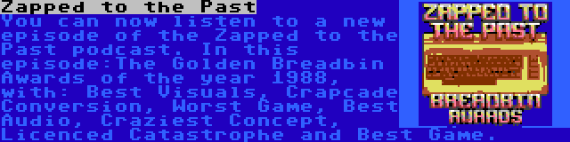 Zapped to the Past | You can now listen to a new episode of the Zapped to the Past podcast. In this episode:The Golden Breadbin Awards of the year 1988, with: Best Visuals, Crapcade Conversion, Worst Game, Best Audio, Craziest Concept, Licenced Catastrophe and Best Game.