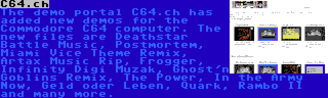 C64.ch | The demo portal C64.ch has added new demos for the Commodore C64 computer. The new files are Deathstar Battle Music, Postmortem, Miami Vice Theme Remix, Artax Music Rip, Frogger, Infinity Digi Muzak, Ghost'n Goblins Remix, The Power, In the Army Now, Geld oder Leben, Quark, Rambo II and many more.