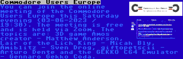 Commodore Users Europe | You can join the online meeting of the Commodore Users Europe this Saturday evening (03-06-2023 / 19:30). The meeting is free and is held via Zoom. The topics are: 3D game Amos creator - Matthew Anderson, Lair of the Lich King - Micah Bly, Amiblitz - Sven Drog, giftopetscii - Arturo Dente and the GEKKO C64 Emulator - Gennaro Gekko Coda.