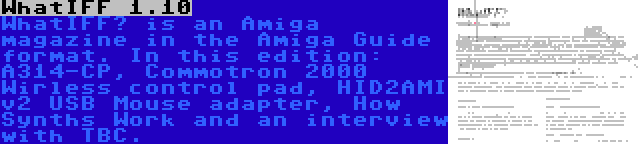 WhatIFF 1.10 | WhatIFF? is an Amiga magazine in the Amiga Guide format. In this edition: A314-CP, Commotron 2000 Wirless control pad, HID2AMI v2 USB Mouse adapter, How Synths Work and an interview with TBC.