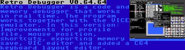 Retro Debugger V0.64.64 | Retro Debugger is a code and memory debugger that works in real time. The program works together with the VICE emulator. In this version: Improvements for profile file, mouse position, shortcuts, exporting memory save, VIC editor and added a C64 keyboard layout editor.