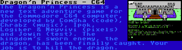 Dragon'n Princess - C64 | The Dragon'n Princess is a new text adventure game for the Commodore C64 computer, developed by ComSha (code), Chrabz (music), Ipok, Logiker & Neyvivi (pixels) and Jowin (test). The kingdom's sworn enemy, the dragon, has been finally caught. Your job is to kill the dragon.