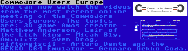 Commodore Users Europe | You can now watch the videos from the most recent online meeting of the Commodore Users Europe. The topics are: 3D game Amos creator - Matthew Anderson, Lair of the Lich King - Micah Bly, Amiblitz - Sven Drog, giftopetscii - Arturo Dente and the GEKKO C64 Emulator - Gennaro Gekko Coda.