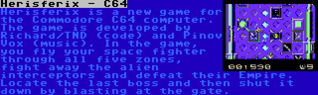 Herisferix - C64 | Herisferix is a new game for the Commodore C64 computer. The game is developed by Richard/TND (code) and Pinov Vox (music). In the game, you fly your space fighter through all five zones, fight away the alien interceptors and defeat their Empire. Locate the last boss and then shut it down by blasting at the gate.