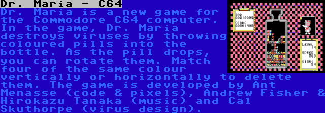 Dr. Maria - C64 | Dr. Maria is a new game for the Commodore C64 computer. In the game, Dr. Maria destroys viruses by throwing coloured pills into the bottle. As the pill drops, you can rotate them. Match four of the same colour vertically or horizontally to delete them. The game is developed by Ant Menasse (code & pixels), Andrew Fisher & Hirokazu Tanaka (music) and Cal Skuthorpe (virus design).