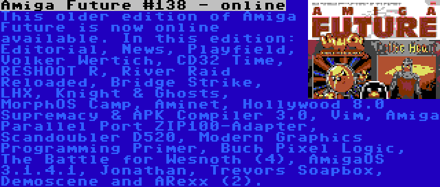 Amiga Future #138 - online | This older edition of Amiga Future is now online available. In this edition: Editorial, News, Playfield, Volker Wertich, CD32 Time, RESHOOT R, River Raid Reloaded, Bridge Strike, LHX, Knight & Ghosts, MorphOS Camp, Aminet, Hollywood 8.0 Supremacy & APK Compiler 3.0, Vim, Amiga Parallel Port ZIP100-Adapter, Scandoubler D520, Modern Graphics Programming Primer, Buch Pixel Logic, The Battle for Wesnoth (4), AmigaOS 3.1.4.1, Jonathan, Trevors Soapbox, Demoscene and ARexx (2).