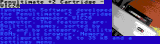Penultimate +2 Cartridge - VIC20 | Tynemouth Software developed the Penultimate +2 Cartridge for the commodore VIC20 computer. The features are: Built-in games, sorted by A-Z and by category, Utility ROMs, File browser, Memory configuration 0 kB to 35 kB and a settings menu.