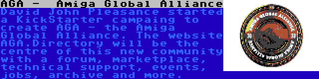 AGA -  Amiga Global Alliance | David John Pleasance started a KickStarter campaing to create AGA - the Amiga Global Alliance. The website AGA.Directory will be the centre of this new community with a forum, marketplace, technical support, events, jobs, archive and more.