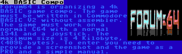 4k BASIC Compo | Forum64 is organizing a 4k BASIC game compo. The game must be written in Commodore BASIC V2 without assembler. The game must work on a normal C64 with a normal 1541 and a joystick. The maximum size is 4 Kilobyte, (4096 bytes). To enter you need to provide a screenshot and the game as a PRG and a simple manual.