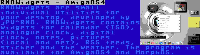 RNOWidgets - AmigaOS4 | RNOWidgets are small individual utilities for your desktop, developed by jPV^RNO. RNOWidgets contains widgets for calendar (ISO), analogue clock, digital clock, notes, pictures (local and net), RSS feeds, sticker and the weather. The program is available for AmigaOS4 and MorphOS.