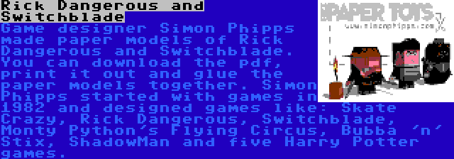 Rick Dangerous and Switchblade | Game designer Simon Phipps made paper models of Rick Dangerous and Switchblade. You can download the pdf, print it out and glue the paper models together. Simon Phipps started with games in 1982 and designed games like: Skate Crazy, Rick Dangerous, Switchblade, Monty Python's Flying Circus, Bubba 'n' Stix, ShadowMan and five Harry Potter games.