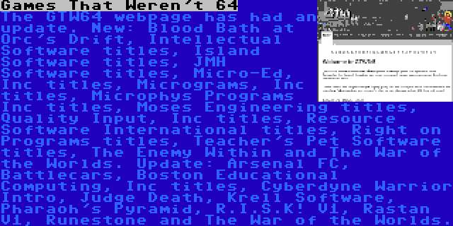 Games That Weren't 64 | The GTW64 webpage has had an update. New: Blood Bath at Orc's Drift, Intellectual Software titles, Island Software titles, JMH Software titles, Micro-Ed, Inc titles, Micrograms, Inc titles, Microphys Programs Inc titles, Moses Engineering titles, Quality Input, Inc titles, Resource Software International titles, Right on Programs titles, Teacher's Pet Software titles, The Enemy Within and The War of the Worlds. Update: Arsenal FC, Battlecars, Boston Educational Computing, Inc titles, Cyberdyne Warrior Intro, Judge Death, Krell Software, Pharaoh's Pyramid, R.I.S.K! V1, Rastan V1, Runestone and The War of the Worlds.