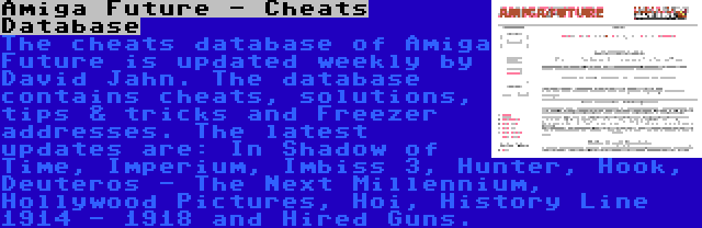 Amiga Future - Cheats Database | The cheats database of Amiga Future is updated weekly by David Jahn. The database contains cheats, solutions, tips & tricks and Freezer addresses. The latest updates are: In Shadow of Time, Imperium, Imbiss 3, Hunter, Hook, Deuteros - The Next Millennium, Hollywood Pictures, Hoi, History Line 1914 - 1918 and Hired Guns.