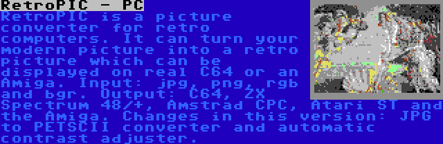 RetroPIC - PC | RetroPIC is a picture converter for retro computers. It can turn your modern picture into a retro picture which can be displayed on real C64 or an Amiga. Input: jpg, png, rgb and bgr. Output: C64, ZX Spectrum 48/+, Amstrad CPC, Atari ST and the Amiga. Changes in this version: JPG to PETSCII converter and automatic contrast adjuster.