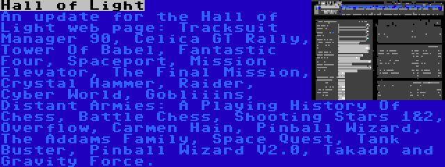 Hall of Light | An update for the Hall of Light web page: Tracksuit Manager 90, Celica GT Rally, Tower Of Babel, Fantastic Four, Spaceport, Mission Elevator, The Final Mission, Crystal Hammer, Raider, Cyber World, Gobliiins, Distant Armies: A Playing History Of Chess, Battle Chess, Shooting Stars 1&2, Overflow, Carmen Hain, Pinball Wizard, The Addams Family, Space Quest, Tank Buster, Pinball Wizard V2.0, Takado and Gravity Force.