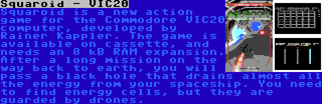 Squaroid - VIC20 | Squaroid is a new action game for the Commodore VIC20 computer, developed by Rainer Kappler. The game is available on cassette, and needs an 8 kB RAM expansion. After a long mission on the way back to earth, you will pass a black hole that drains almost all the energy from your spaceship. You need to find energy cells, but they are guarded by drones.