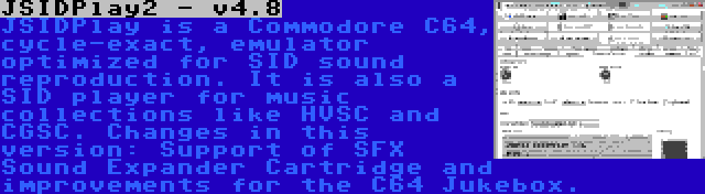 JSIDPlay2 - v4.8 | JSIDPlay is a Commodore C64, cycle-exact, emulator optimized for SID sound reproduction. It is also a SID player for music collections like HVSC and CGSC. Changes in this version: Support of SFX Sound Expander Cartridge and improvements for the C64 Jukebox.