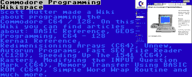 Commodore Programming Wikispace | Scott Hutter made a Wiki about programming the Commodore C64 / 128. On this Wiki you can find articles about: BASIC Reference, GEOS Programming, C64 - 128 Kernal Reference, Redimenisioning Arrays (C64), Unnew, Autorun Programs, Fast SEQ File Reader (C128), Speeding Up The 1541 (C64), Rasters, Modifying the INPUT Question Mark (C64), Memory Transfer Using BASIC ROM (C64), Simple Word Wrap Routine and much more.