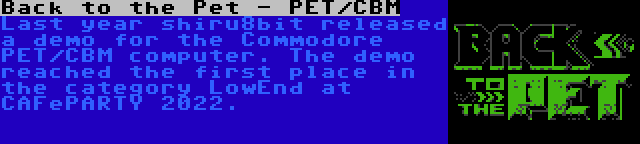 Back to the Pet - PET/CBM | Last year shiru8bit released a demo for the Commodore PET/CBM computer. The demo reached the first place in the category LowEnd at CAFePARTY 2022.