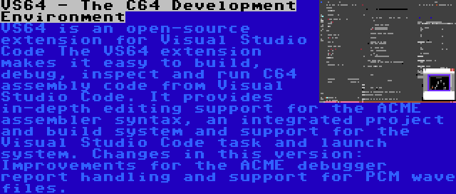 VS64 - The C64 Development Environment | VS64 is an open-source extension for Visual Studio Code The VS64 extension makes it easy to build, debug, inspect and run C64 assembly code from Visual Studio Code. It provides in-depth editing support for the ACME assembler syntax, an integrated project and build system and support for the Visual Studio Code task and launch system. Changes in this version: Improvements for the ACME debugger report handling and support for PCM wave files.