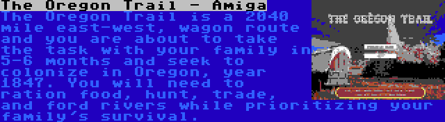 The Oregon Trail - Amiga | The Oregon Trail is a 2040 mile east-west, wagon route and you are about to take the task with your family in 5-6 months and seek to colonize in Oregon, year 1847. You will need to ration food, hunt, trade, and ford rivers while prioritizing your family's survival.