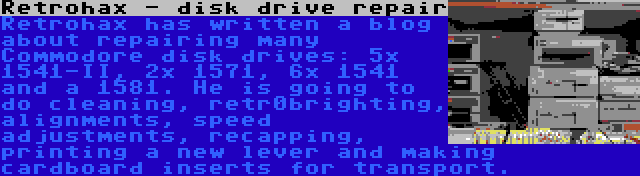 Retrohax - disk drive repair | Retrohax has written a blog about repairing many Commodore disk drives: 5x 1541-II, 2x 1571, 6x 1541 and a 1581. He is going to do cleaning, retr0brighting, alignments, speed adjustments, recapping, printing a new lever and making cardboard inserts for transport.