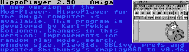 HippoPlayer 2.58 - Amiga | A new version of the Mod-Player: HippoPlayer for the Amiga computer is available. This program is developed by Kari-Pekka Koljonen. Changes in this version: Improvements for random play mode, search, window size, PlaySid, SBLive, prefs and updated 8bitbubsy's xmaplay060 to v0.46.