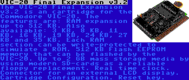 VIC-20 Final Expansion v3.2 | The VIC-20 Final Expansion v3.2 is an cartridge for the Commodore VIC-20. The features are: RAM expansion up to 512 KB. Also available: 3 KB, 8 KB, 11 KB, 16 KB, 19 KB, 24 KB, 27 KB and 35 KB. Each RAM section can be write-protected to simulate a ROM. 512 KB Flash EEPROM memory that can be flashed by the VIC-20. Up to 2 GB mass storage media by using modern SD-cards as a reliable floppy replacement. Real time clock. Connector for an external LCD display. Cartridge Configuration. Reset key.