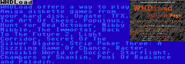 WHDLoad | WHDLoad offers a way to play Amiga diskette games from your hard disk. Update: TFX, The Art Of Chess, Populous, Hunt for Red October, Nibby Nibble, The Immortal, Back To The Future 2, Light Corridor, Secret Of The Silver Blades, Strip Poker Three: A Sizzling Game Of Chance, Racter, Sensible World of Soccer, Starflight, Chambers of Shaolin, Pool Of Radiance and Paladin.