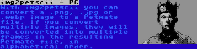 img2petscii - PC | With img2petscii you can convert a .png, .jpg or .webp image to a Petmate file. If you convert multiple images, they will be converted into multiple frames in the resulting Petmate file, in alphabetical order.