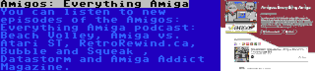 Amigos: Everything Amiga | You can listen to new episodes of the Amigos: Everything Amiga podcast: Beach Volley, Amiga vs. Atari ST, RetroRewind.ca, Bubble and Squeak , Datastorm and Amiga Addict Magazine.