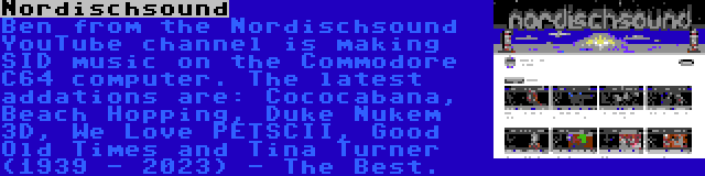 Nordischsound | Ben from the Nordischsound YouTube channel is making SID music on the Commodore C64 computer. The latest addations are: Cococabana, Beach Hopping, Duke Nukem 3D, We Love PETSCII, Good Old Times and Tina Turner (1939 - 2023) - The Best.
