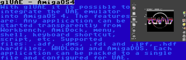 glUAE - AmigaOS4 | With glUAE it is possible to integrate the UAE emulator into AmigaOS 4. The features are: Any application can be started transparently from Workbench, AmiDock, menu, shell, keyboard shortcut, script, etc. Supported files: .adf, .dms, .fdi and .ipf, .hdf hardfiles, WHDLoad and AmigaDOS. Each application can be packed to a single file and configured for UAE.